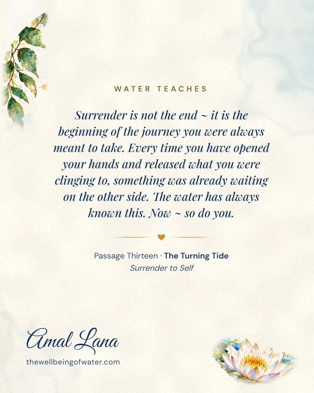 Water Teaches card: Surrender is not the end ~ it is the beginning of the journey you were always meant to take. Every time you have opened your hands and released what you were clinging to, something was already waiting on the other side. The water has always known this. Now ~ so do you.